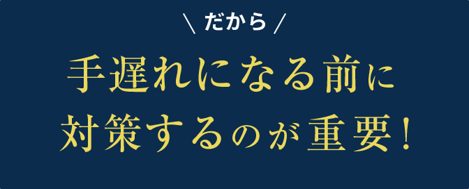 だから手遅れになる前に対策するのが重要！